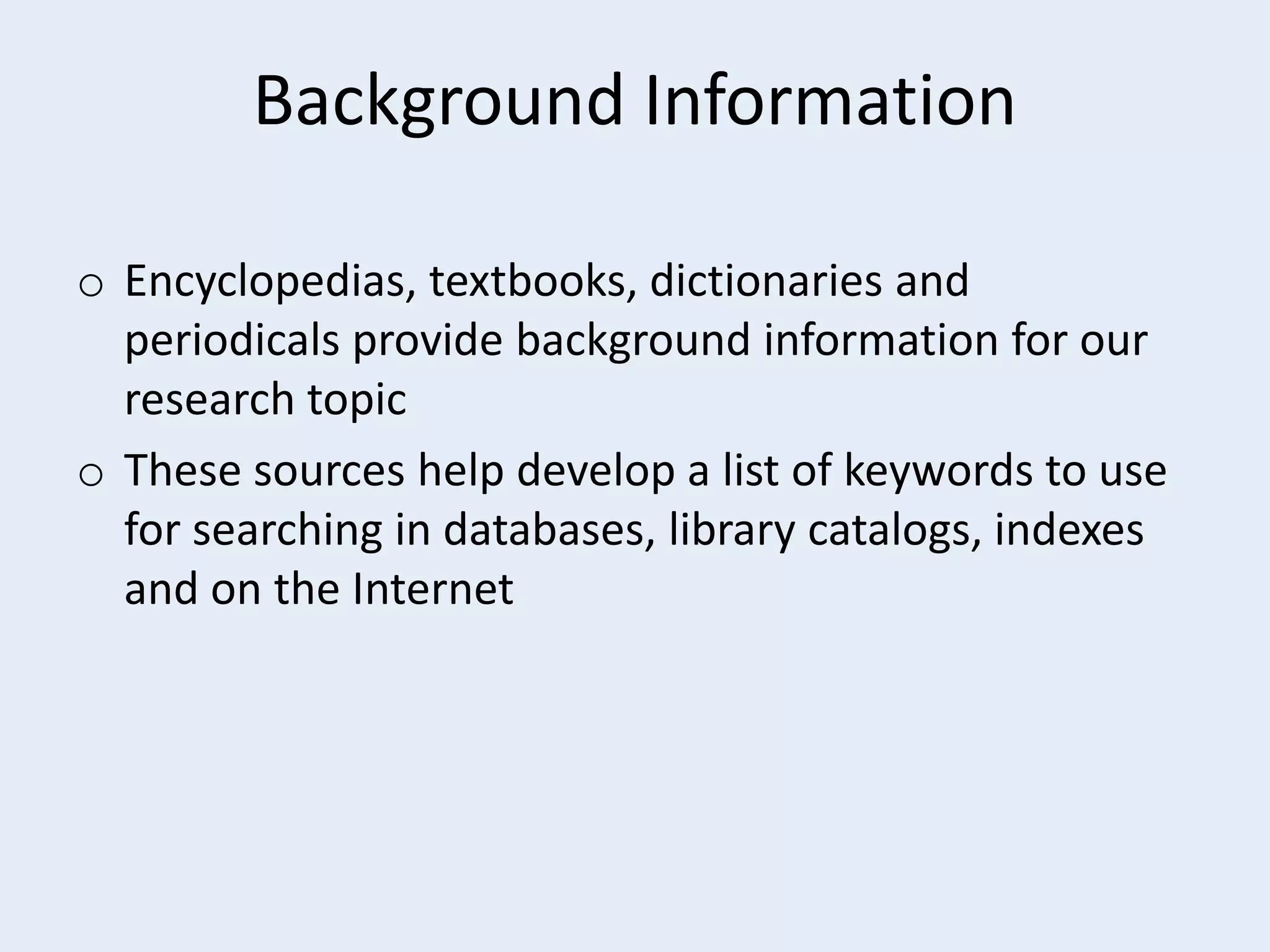Background Information
o Encyclopedias, textbooks, dictionaries and
periodicals provide background information for our
research topic
o These sources help develop a list of keywords to use
for searching in databases, library catalogs, indexes
and on the Internet

 