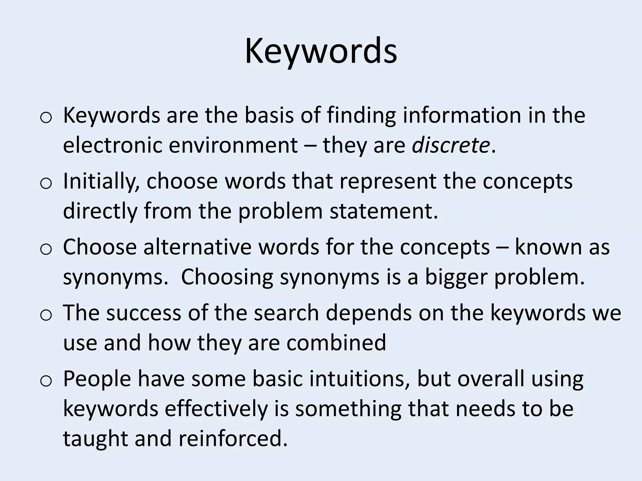 Keywords
o Keywords are the basis of finding information in the
electronic environment – they are discrete.
o Initially, choose words that represent the concepts
directly from the problem statement.
o Choose alternative words for the concepts – known as
synonyms. Choosing synonyms is a bigger problem.
o The success of the search depends on the keywords we
use and how they are combined
o People have some basic intuitions, but overall using
keywords effectively is something that needs to be
taught and reinforced.

 