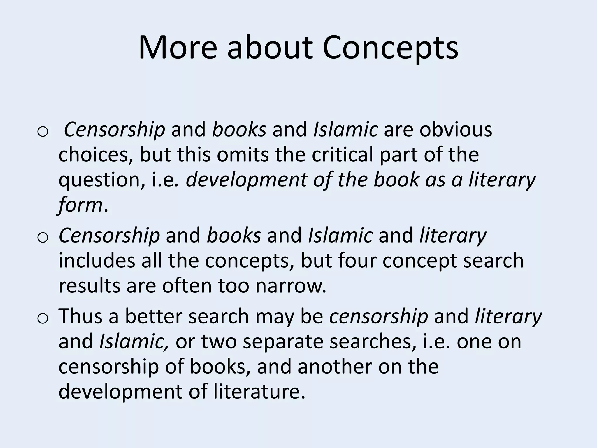 More about Concepts
o Censorship and books and Islamic are obvious
choices, but this omits the critical part of the
question, i.e. development of the book as a literary
form.
o Censorship and books and Islamic and literary
includes all the concepts, but four concept search
results are often too narrow.
o Thus a better search may be censorship and literary
and Islamic, or two separate searches, i.e. one on
censorship of books, and another on the
development of literature.

 