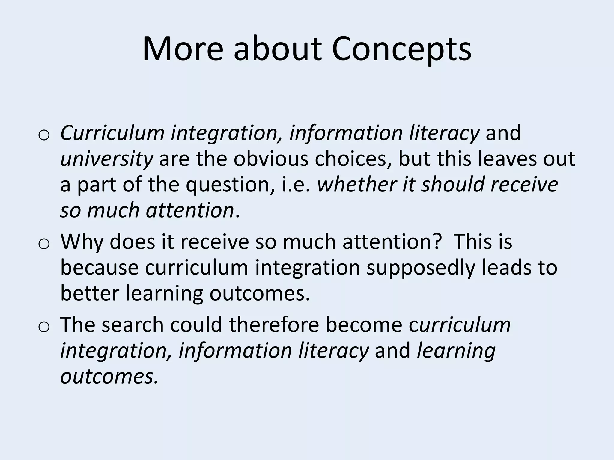 More about Concepts
o Curriculum integration, information literacy and
university are the obvious choices, but this leaves out
a part of the question, i.e. whether it should receive
so much attention.
o Why does it receive so much attention? This is
because curriculum integration supposedly leads to
better learning outcomes.
o The search could therefore become curriculum
integration, information literacy and learning
outcomes.

 