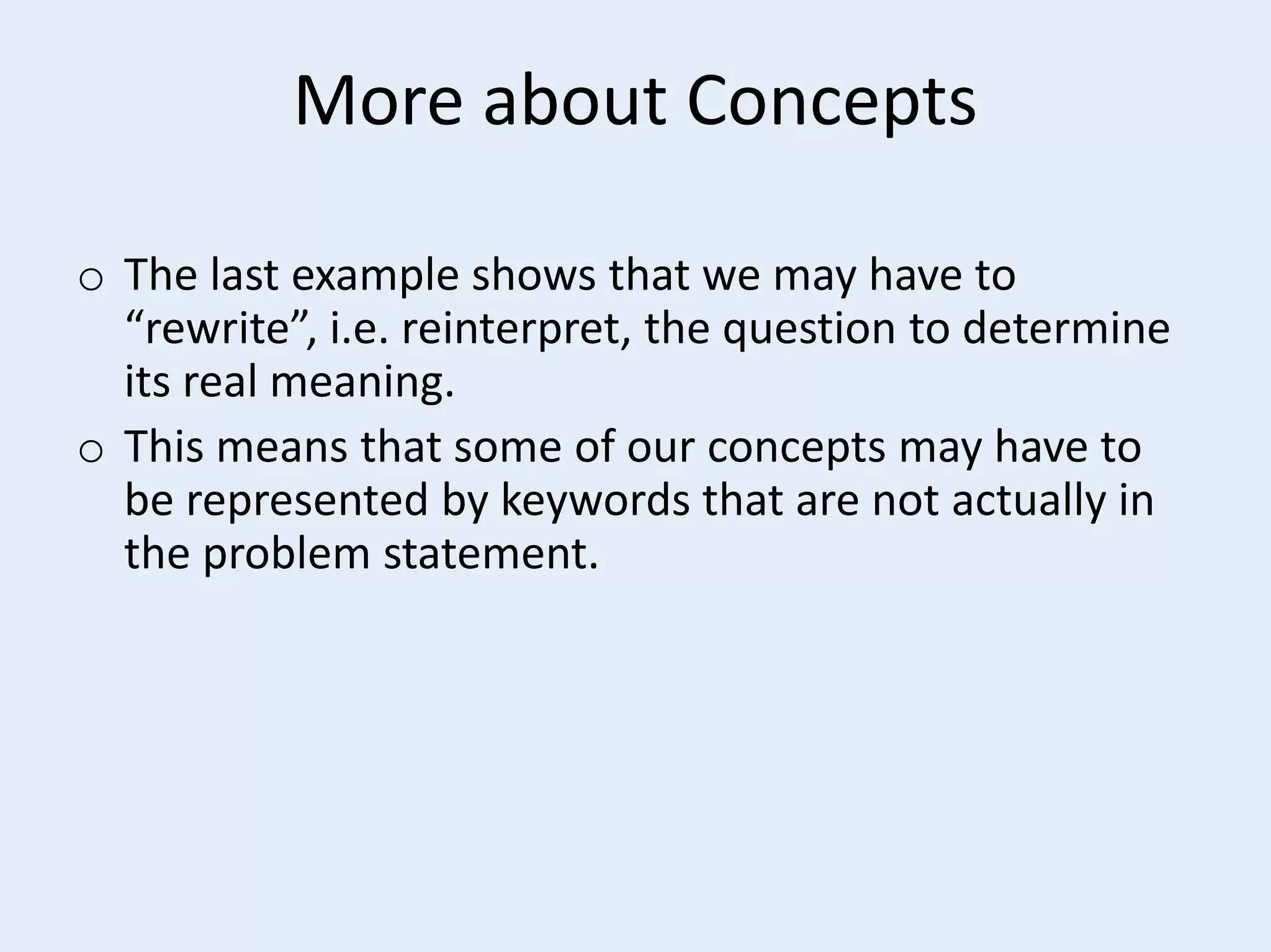More about Concepts
o The last example shows that we may have to
“rewrite”, i.e. reinterpret, the question to determine
its real meaning.
o This means that some of our concepts may have to
be represented by keywords that are not actually in
the problem statement.

 