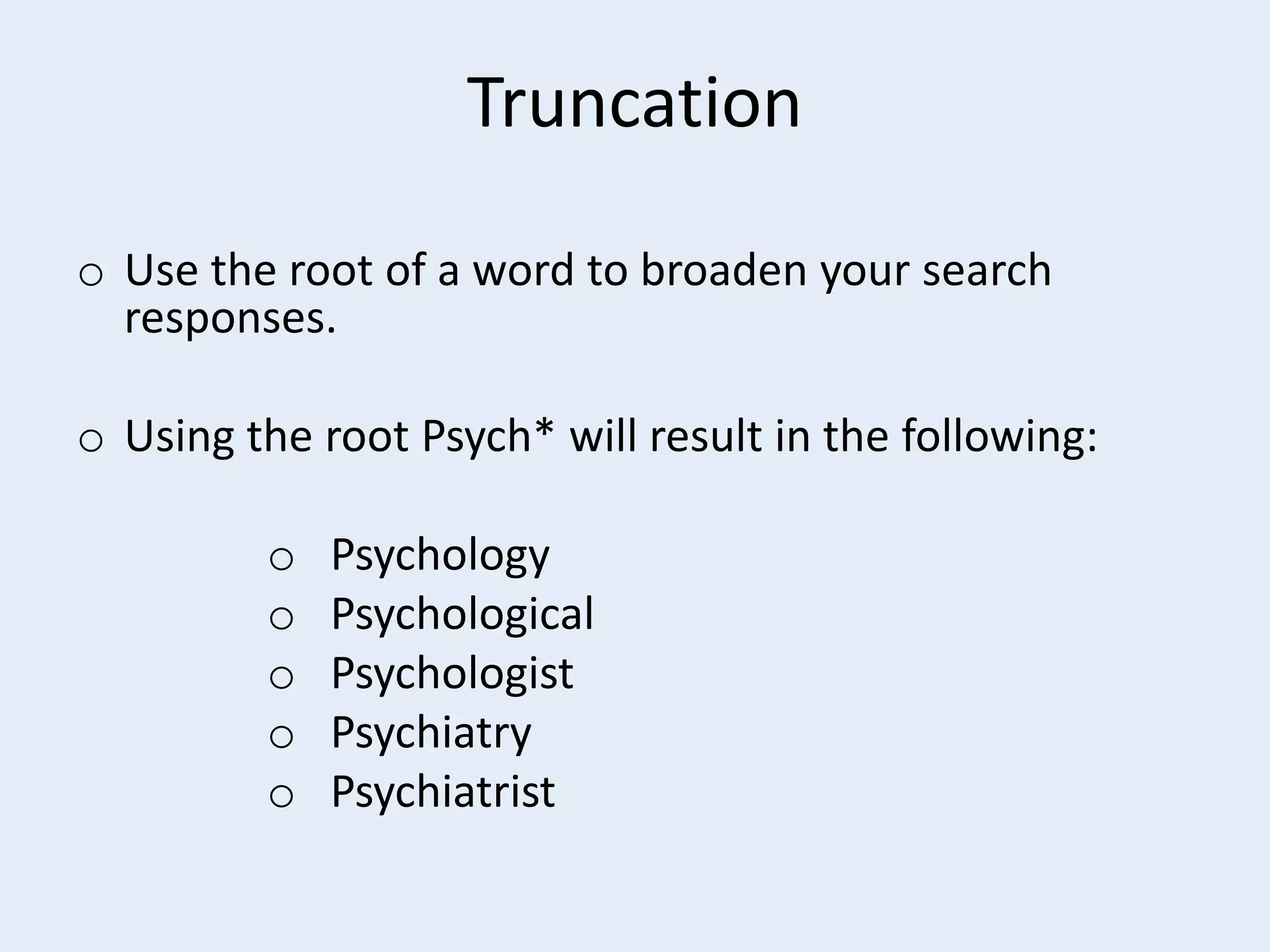 Truncation
o Use the root of a word to broaden your search
responses.
o Using the root Psych* will result in the following:
o
o
o
o
o

Psychology
Psychological
Psychologist
Psychiatry
Psychiatrist

 