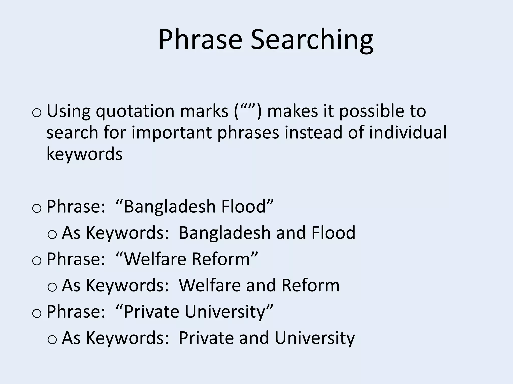 Phrase Searching
o Using quotation marks (“”) makes it possible to
search for important phrases instead of individual
keywords
o Phrase: “Bangladesh Flood”
o As Keywords: Bangladesh and Flood
o Phrase: “Welfare Reform”
o As Keywords: Welfare and Reform
o Phrase: “Private University”
o As Keywords: Private and University

 