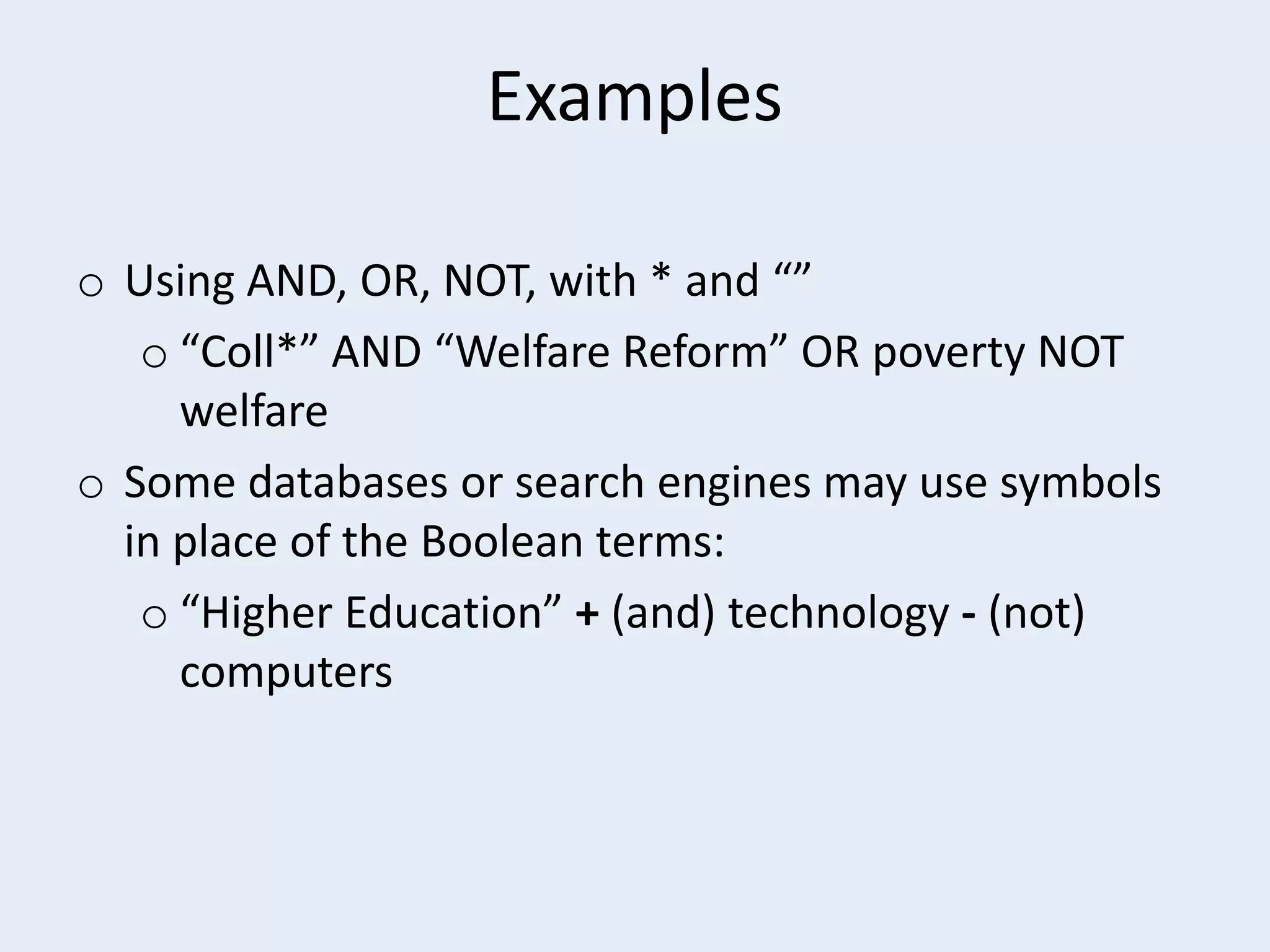 Examples
o Using AND, OR, NOT, with * and “”
o “Coll*” AND “Welfare Reform” OR poverty NOT
welfare
o Some databases or search engines may use symbols
in place of the Boolean terms:
o “Higher Education” + (and) technology - (not)
computers

 