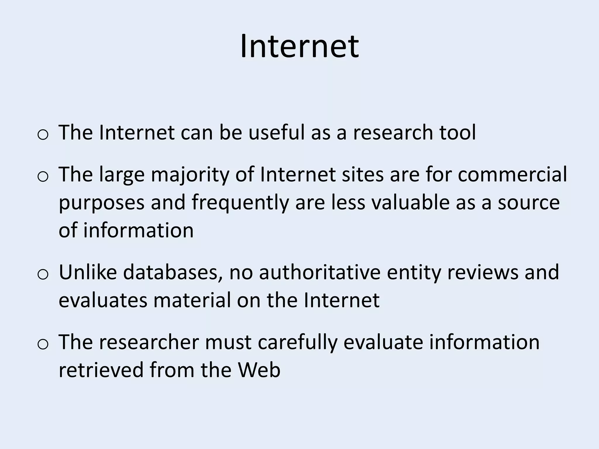 Internet
o The Internet can be useful as a research tool
o The large majority of Internet sites are for commercial
purposes and frequently are less valuable as a source
of information
o Unlike databases, no authoritative entity reviews and
evaluates material on the Internet
o The researcher must carefully evaluate information
retrieved from the Web

 