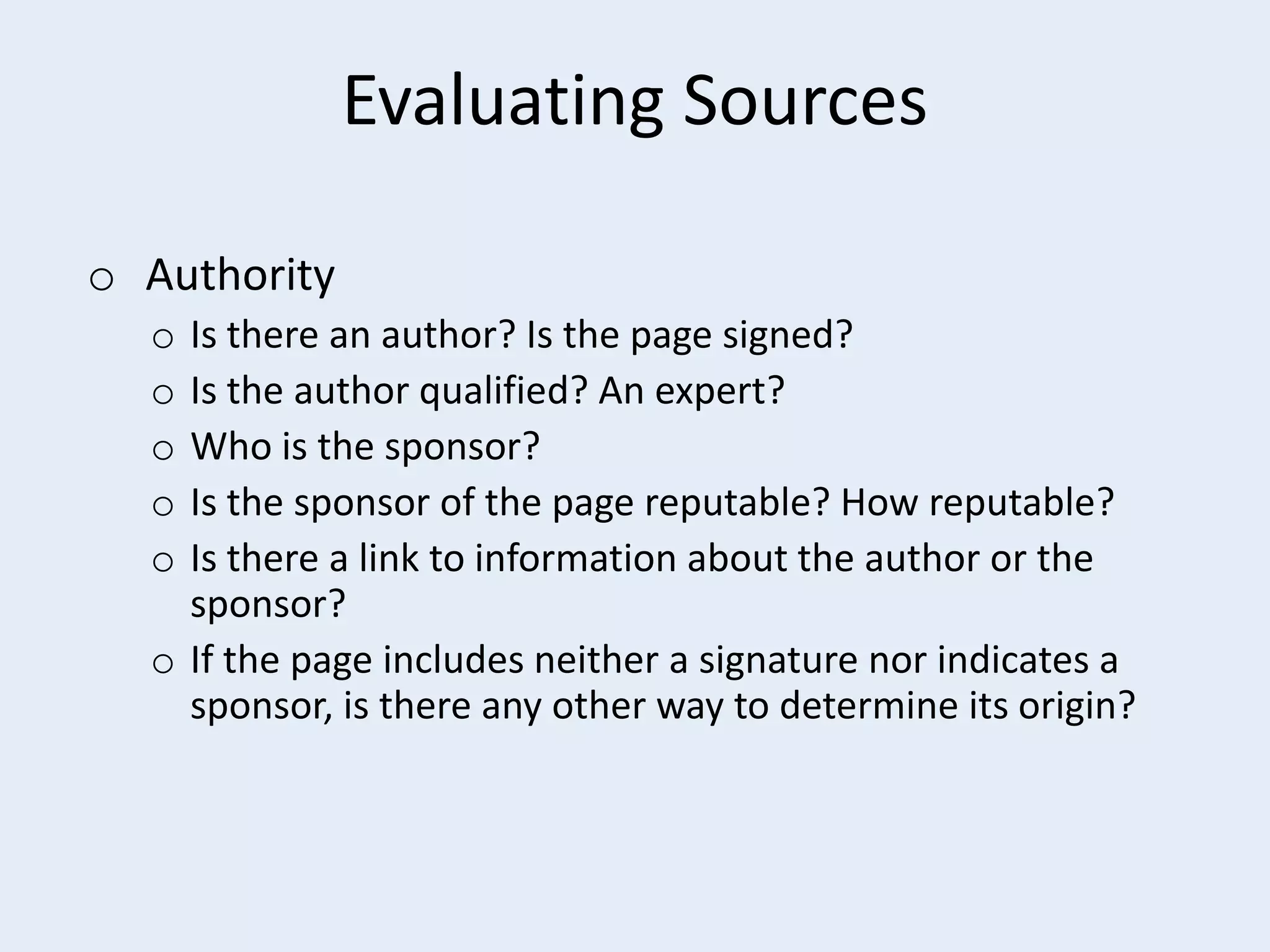 Evaluating Sources
o Authority
Is there an author? Is the page signed?
Is the author qualified? An expert?
Who is the sponsor?
Is the sponsor of the page reputable? How reputable?
Is there a link to information about the author or the
sponsor?
o If the page includes neither a signature nor indicates a
sponsor, is there any other way to determine its origin?
o
o
o
o
o

 