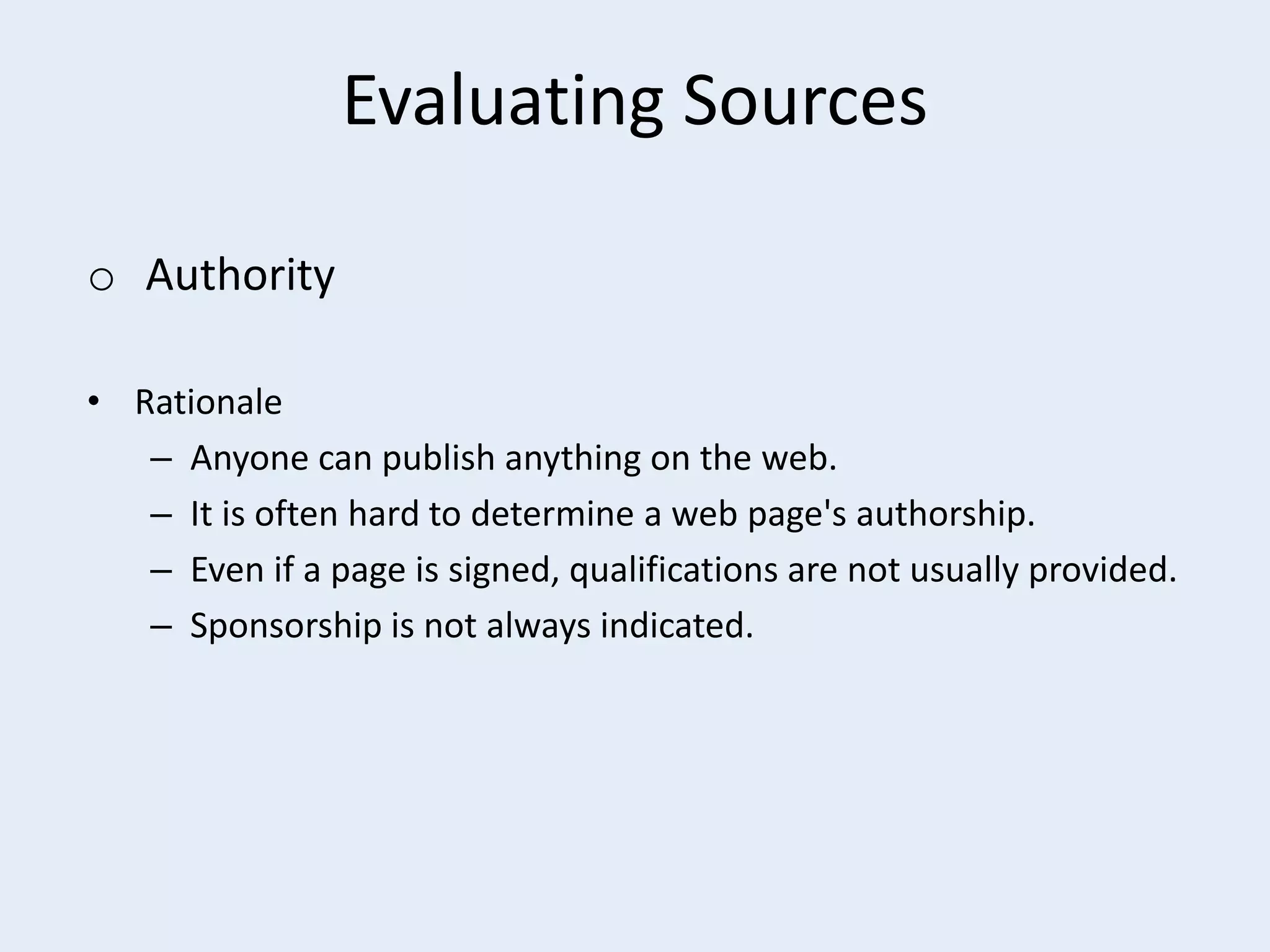Evaluating Sources
o Authority
• Rationale
– Anyone can publish anything on the web.
– It is often hard to determine a web page's authorship.
– Even if a page is signed, qualifications are not usually provided.
– Sponsorship is not always indicated.

 