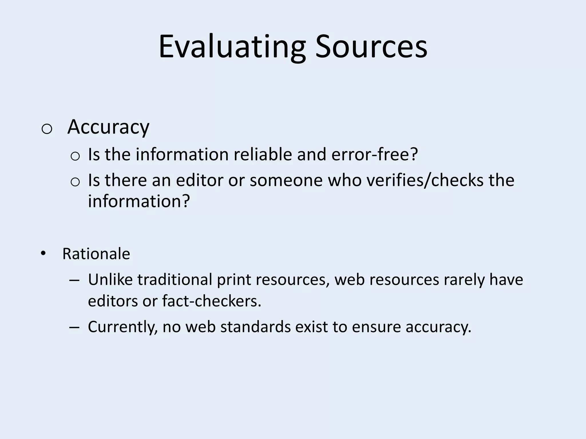 Evaluating Sources
o Accuracy
o Is the information reliable and error-free?
o Is there an editor or someone who verifies/checks the
information?
• Rationale
– Unlike traditional print resources, web resources rarely have
editors or fact-checkers.
– Currently, no web standards exist to ensure accuracy.

 