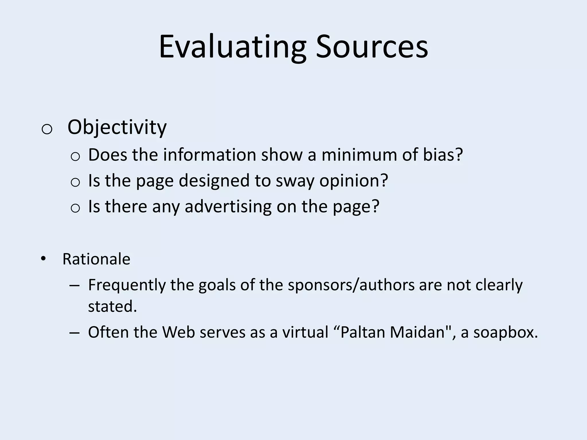 Evaluating Sources
o Objectivity
o Does the information show a minimum of bias?
o Is the page designed to sway opinion?
o Is there any advertising on the page?
• Rationale
– Frequently the goals of the sponsors/authors are not clearly
stated.
– Often the Web serves as a virtual “Paltan Maidan", a soapbox.

 