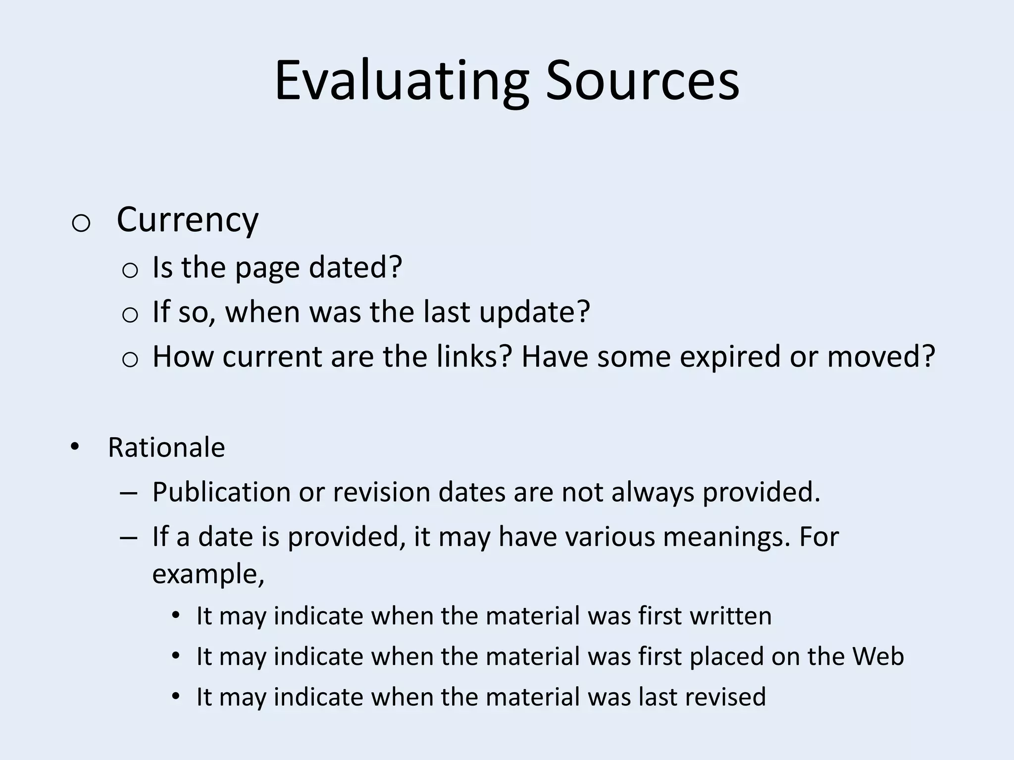 Evaluating Sources
o Currency
o Is the page dated?
o If so, when was the last update?
o How current are the links? Have some expired or moved?
• Rationale
– Publication or revision dates are not always provided.
– If a date is provided, it may have various meanings. For
example,
• It may indicate when the material was first written
• It may indicate when the material was first placed on the Web
• It may indicate when the material was last revised

 