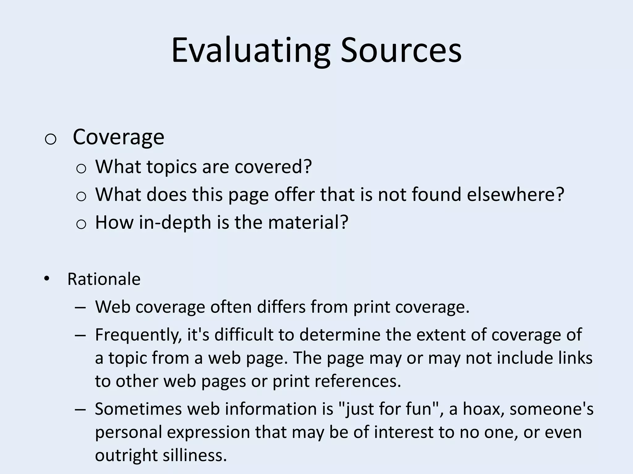 Evaluating Sources
o Coverage
o What topics are covered?
o What does this page offer that is not found elsewhere?
o How in-depth is the material?
• Rationale
– Web coverage often differs from print coverage.
– Frequently, it's difficult to determine the extent of coverage of
a topic from a web page. The page may or may not include links
to other web pages or print references.
– Sometimes web information is "just for fun", a hoax, someone's
personal expression that may be of interest to no one, or even
outright silliness.

 