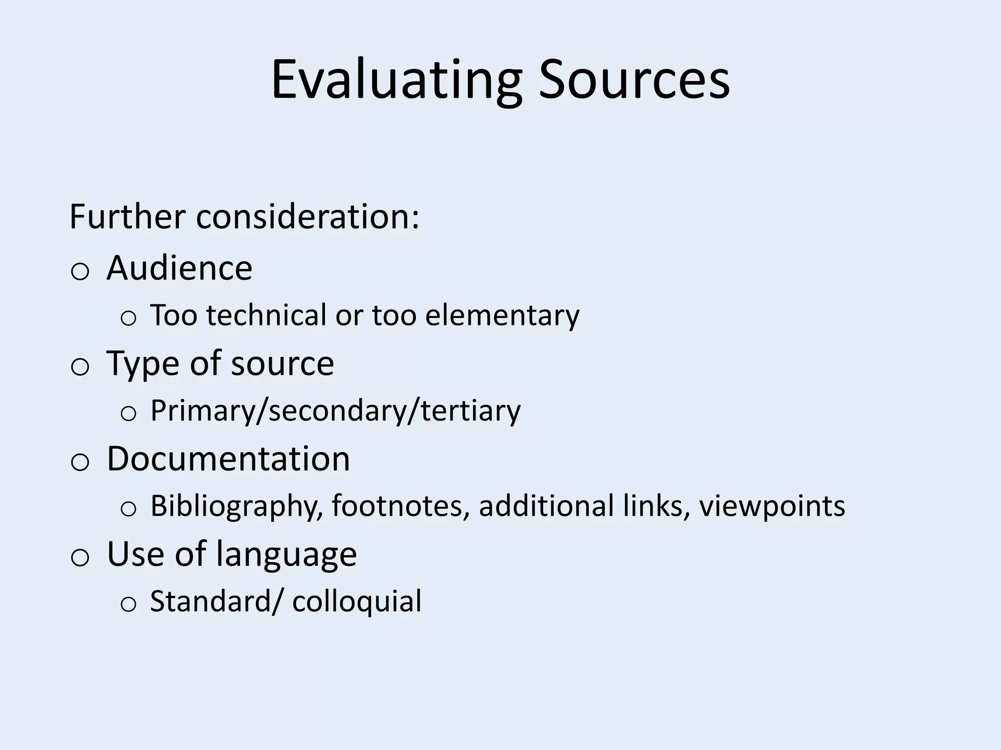Evaluating Sources
Further consideration:
o Audience
o Too technical or too elementary

o Type of source
o Primary/secondary/tertiary

o Documentation
o Bibliography, footnotes, additional links, viewpoints

o Use of language
o Standard/ colloquial

 