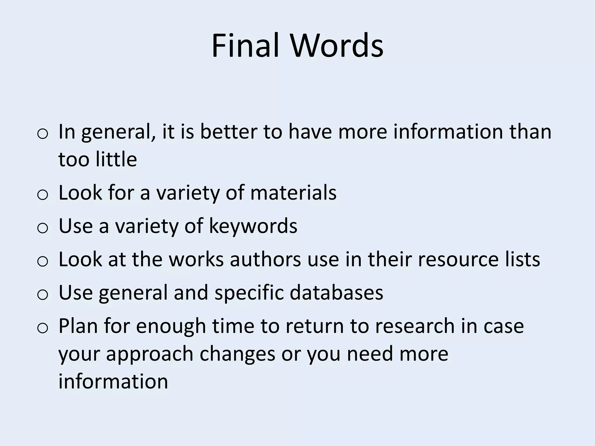 Final Words
o In general, it is better to have more information than
too little
o Look for a variety of materials
o Use a variety of keywords
o Look at the works authors use in their resource lists
o Use general and specific databases
o Plan for enough time to return to research in case
your approach changes or you need more
information

 