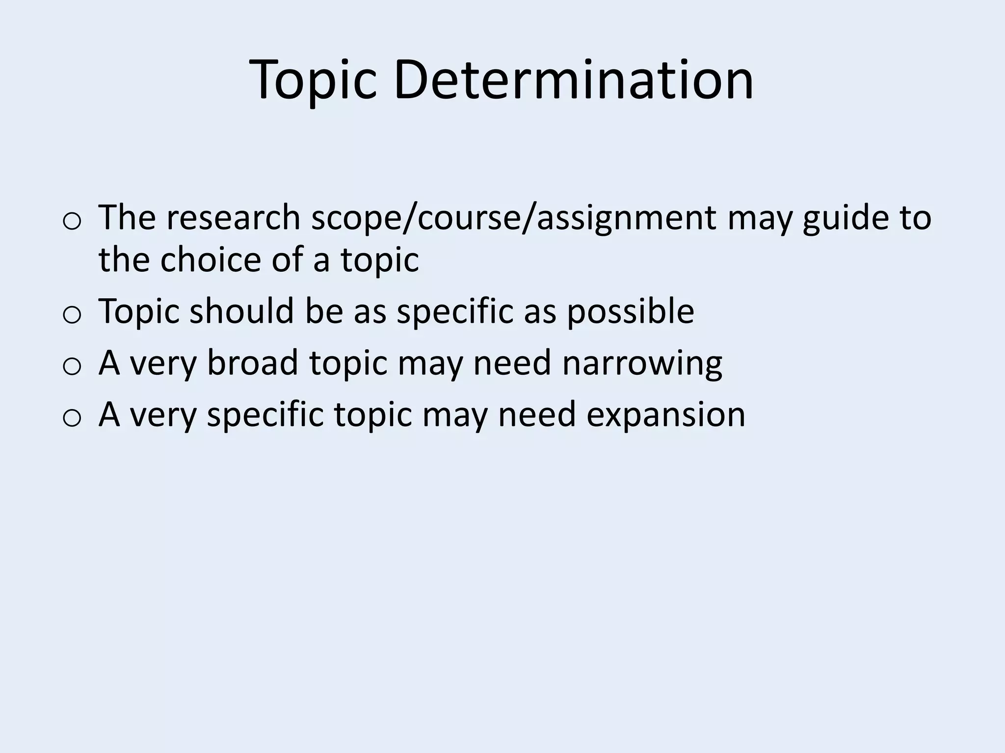 Topic Determination
o The research scope/course/assignment may guide to
the choice of a topic
o Topic should be as specific as possible
o A very broad topic may need narrowing
o A very specific topic may need expansion

 