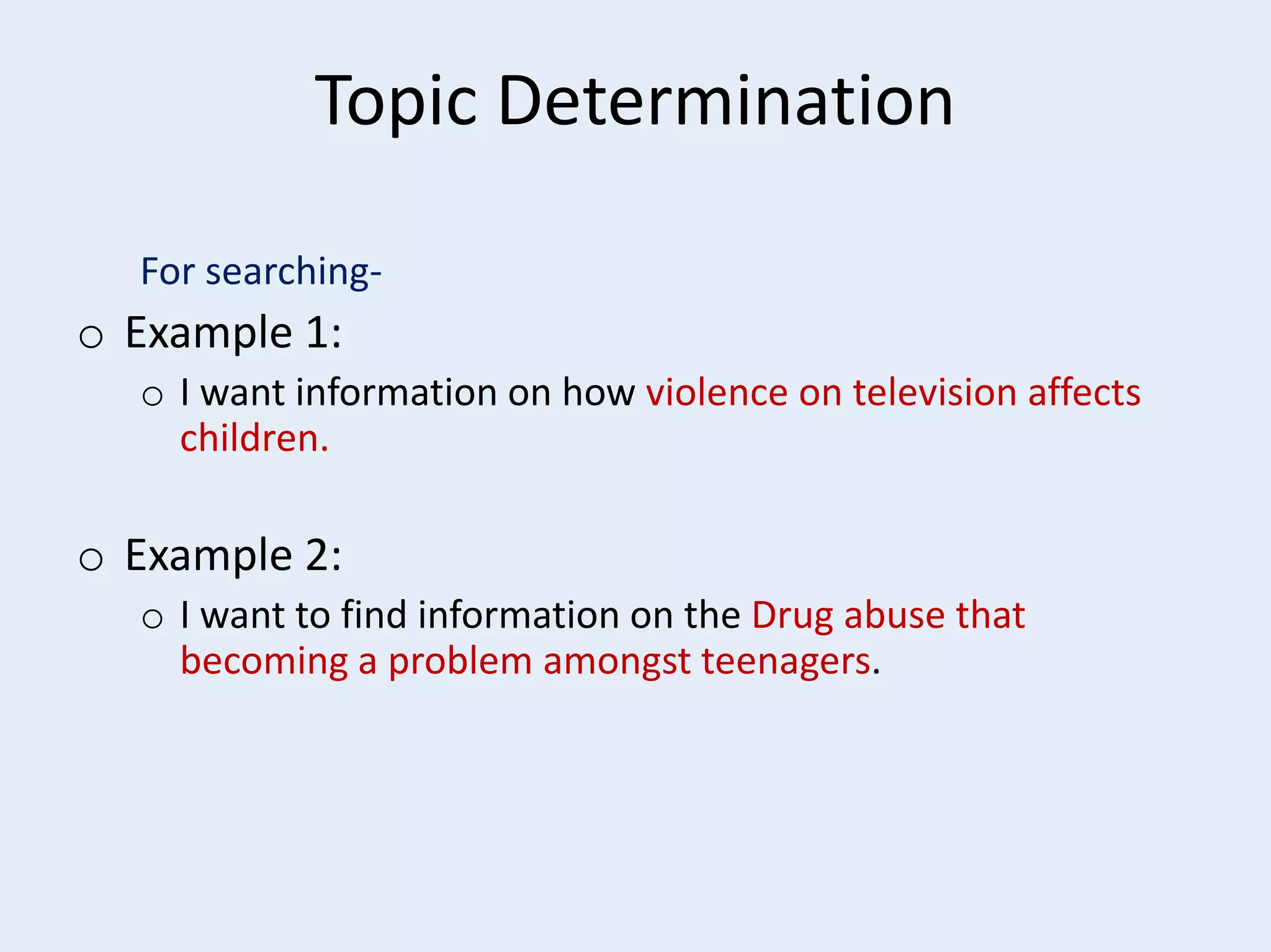 Topic Determination
For searching-

o Example 1:
o I want information on how violence on television affects
children.

o Example 2:
o I want to find information on the Drug abuse that
becoming a problem amongst teenagers.

 