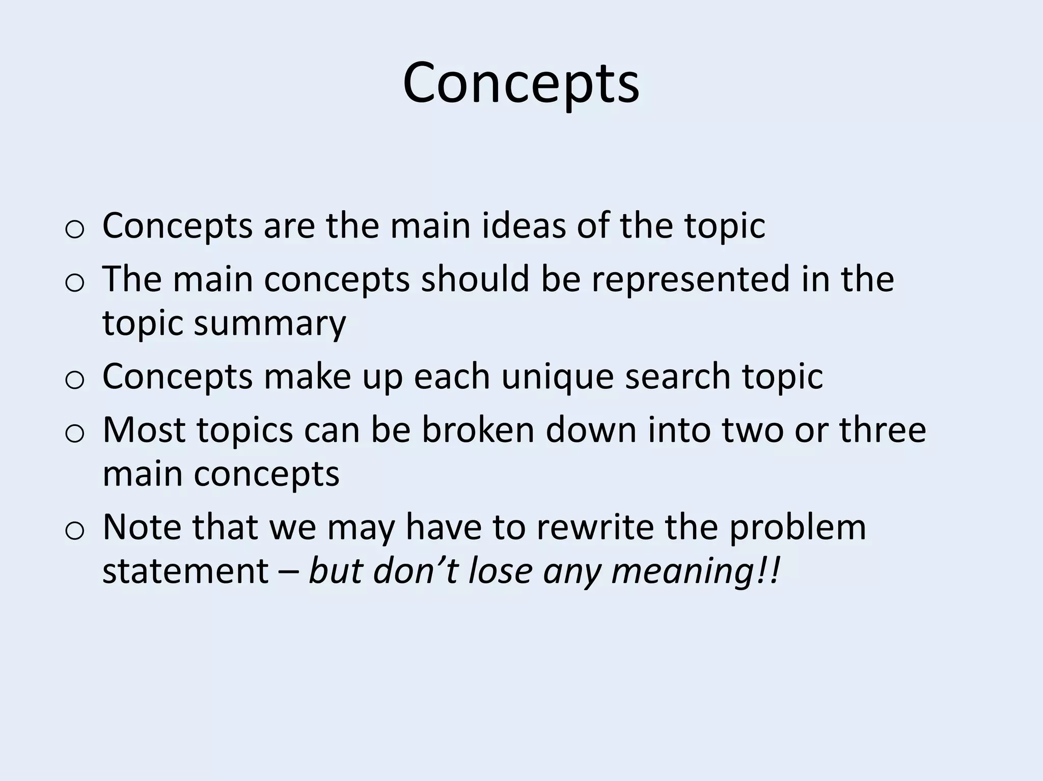 Concepts
o Concepts are the main ideas of the topic
o The main concepts should be represented in the
topic summary
o Concepts make up each unique search topic
o Most topics can be broken down into two or three
main concepts
o Note that we may have to rewrite the problem
statement – but don’t lose any meaning!!

 