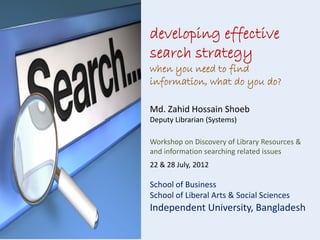 developing effective
search strategy
when you need to find
information, what do you do?
Md. Zahid Hossain Shoeb
Deputy Librarian (Systems)
Workshop on Discovery of Library Resources &
and information searching related issues
22 & 28 July, 2012

School of Business
School of Liberal Arts & Social Sciences

Independent University, Bangladesh

 