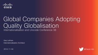 Global Companies Adopting
Quality Globalisation
Gary Lefman
Internationalisation Architect
2014-11-04
Internationalisation and Unicode Conference 38
@CiscoL10N
 