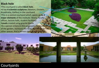Courtyards
Black hole
•This courtyard is called black hole..
•It has 4 scientist sculptures (Newton, Einstein,
Aryabhatta, Galileo) in the courtyard
•This is a central courtyard which opens up to 4
major elements of the institute: library, faculty
offices, lecture halls, student facilities)
•Levels created using granite blocks
•As a person enters in this courtyard, the aesthetics
of the garden, increases the level of curiosity for the
other spaces. And a person never gets bored by
moving everyday from this space.
Serpenski triangle
•This courtyard is surrounded by students and
faculty hostels.
•It is a nice view of the landscape from the
balconies of the rooms
 