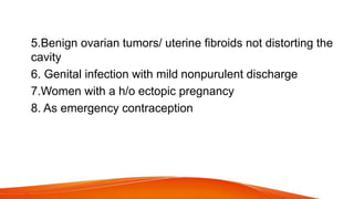 5.Benign ovarian tumors/ uterine fibroids not distorting the
cavity
6. Genital infection with mild nonpurulent discharge
7.Women with a h/o ectopic pregnancy
8. As emergency contraception
 