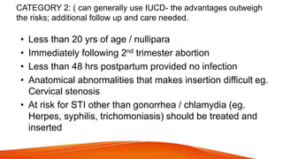 CATEGORY 2: ( can generally use IUCD- the advantages outweigh
the risks; additional follow up and care needed.
• Less than 20 yrs of age / nullipara
• Immediately following 2nd trimester abortion
• Less than 48 hrs postpartum provided no infection
• Anatomical abnormalities that makes insertion difficult eg.
Cervical stenosis
• At risk for STI other than gonorrhea / chlamydia (eg.
Herpes, syphilis, trichomoniasis) should be treated and
inserted
 