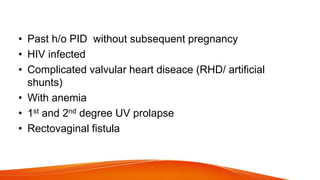 • Past h/o PID without subsequent pregnancy
• HIV infected
• Complicated valvular heart diseace (RHD/ artificial
shunts)
• With anemia
• 1st and 2nd degree UV prolapse
• Rectovaginal fistula
 