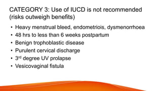 CATEGORY 3: Use of IUCD is not recommended
(risks outweigh benefits)
• Heavy menstrual bleed, endometriois, dysmenorrhoea
• 48 hrs to less than 6 weeks postpartum
• Benign trophoblastic disease
• Purulent cervical discharge
• 3rd degree UV prolapse
• Vesicovaginal fistula
 
