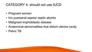 CATEGORY 4: should not use IUCD
• Pregnant women
• h/o puerperal sepsis/ septic abortio
• Malignant trophoblastic disease
• Anatomical abnormalities that distort uterine cavity
• Pelvic TB
 