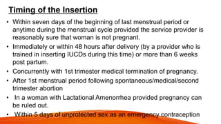 Timing of the Insertion
• Within seven days of the beginning of last menstrual period or
anytime during the menstrual cycle provided the service provider is
reasonably sure that woman is not pregnant.
• Immediately or within 48 hours after delivery (by a provider who is
trained in inserting IUCDs during this time) or more than 6 weeks
post partum.
• Concurrently with 1st trimester medical termination of pregnancy.
• After 1st menstrual period following spontaneous/medical/second
trimester abortion
• In a woman with Lactational Amenorrhea provided pregnancy can
be ruled out.
• Within 5 days of unprotected sex as an emergency contraception
 