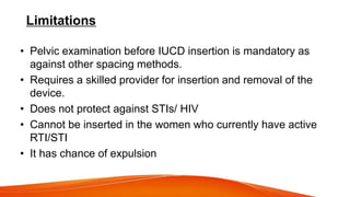 Limitations
• Pelvic examination before IUCD insertion is mandatory as
against other spacing methods.
• Requires a skilled provider for insertion and removal of the
device.
• Does not protect against STIs/ HIV
• Cannot be inserted in the women who currently have active
RTI/STI
• It has chance of expulsion
 