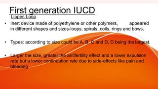 Lippes Loop
• Inert device made of polyethylene or other polymers, appeared
in different shapes and sizes-loops, spirals, coils, rings and bows.
• Types: according to size could be A, B, C and D, D being the largest.
• Larger the size, greater the antifertility effect and a lower expulsion
rate but a lower continuation rate due to side-effects like pain and
bleeding.
First generation IUCD
 