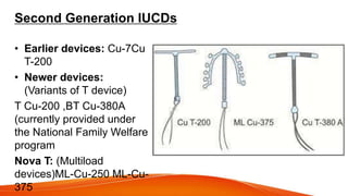 Second Generation IUCDs
• Earlier devices: Cu-7Cu
T-200
• Newer devices:
(Variants of T device)
T Cu-200 ,BT Cu-380A
(currently provided under
the National Family Welfare
program
Nova T: (Multiload
devices)ML-Cu-250 ML-Cu-
375
 