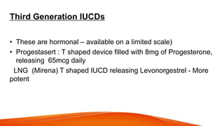 Third Generation IUCDs
• These are hormonal – available on a limited scale)
• Progestasert : T shaped device filled with 8mg of Progesterone,
releasing 65mcg daily
LNG (Mirena) T shaped IUCD releasing Levonorgestrel - More
potent
 
