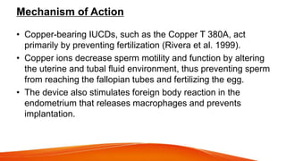 Mechanism of Action
• Copper-bearing IUCDs, such as the Copper T 380A, act
primarily by preventing fertilization (Rivera et al. 1999).
• Copper ions decrease sperm motility and function by altering
the uterine and tubal fluid environment, thus preventing sperm
from reaching the fallopian tubes and fertilizing the egg.
• The device also stimulates foreign body reaction in the
endometrium that releases macrophages and prevents
implantation.
 