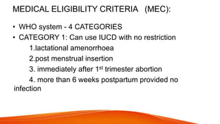 MEDICAL ELIGIBILITY CRITERIA (MEC):
• WHO system - 4 CATEGORIES
• CATEGORY 1: Can use IUCD with no restriction
1.lactational amenorrhoea
2.post menstrual insertion
3. immediately after 1st trimester abortion
4. more than 6 weeks postpartum provided no
infection
 