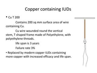 Copper containing IUDs
• Cu T 200
Contains 200 sq mm surface area of wire
containing Cu.
Cu wire wounded round the vertical
stem, T shaped frame made of Polyethylene, with
polyethylene threads.
life span is 3 years
Failure rate 3%
• Replaced by modern copper IUDs containing
more copper with increased efficacy and life span.

 