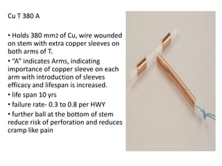 Cu T 380 A
• Holds 380 mm2 of Cu, wire wounded
on stem with extra copper sleeves on
both arms of T.
• “A” indicates Arms, indicating
importance of copper sleeve on each
arm with introduction of sleeves
efficacy and lifespan is increased.
• life span 10 yrs
• failure rate- 0.3 to 0.8 per HWY
• further ball at the bottom of stem
reduce risk of perforation and reduces
cramp like pain

 