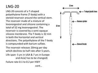 LNG-20
LNG-20 consists of a T-shaped
polyethylene frame (T-body) with a
steroid reservoir around the vertical stem.
The reservoir made of a mixture of
levonorgestrel and silicone containing a
total of 52 mg levonorgestrel. The
reservoir is covered by a semi-opaque
silicone membrane. The T-body is 32 mm
in both the horizontal and vertical
directions. The polyethylene of the T-body
is compounded with barium sulfate.
The reservoir releases 20mcg per day
which declines to half rate after 5 years.
Life span- 5 yrs in USA & 7 yrs in Europe
and Asia( has to be changed)
Failure rate-0.1 to 0.2 per HWY
cont…

 