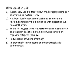 Other uses of LNG 20
1) Extensively used to treat Heavy menstrual bleeding as n
alternative to hysterectomy.
2) Has beneficial effect in menorrhagia from uterine
fibroid, benefit may be diminished with distorting sub
mucosal fibroid.
3) The local Progestin effect directed to endometrium can
be utilized in patients on tamoxifen, and in women
receiving estrogen therapy.
4) Reduces risk of Ca endometrium
5) Improvement in symptoms of endometriosis and
adenomyosis.

 