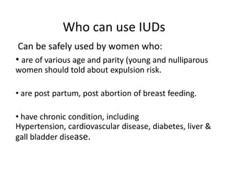 Who can use IUDs
Can be safely used by women who:
• are of various age and parity (young and nulliparous
women should told about expulsion risk.
• are post partum, post abortion of breast feeding.
• have chronic condition, including
Hypertension, cardiovascular disease, diabetes, liver &
gall bladder disease.

 