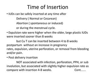 Time of Insertion
• IUDs can be safely inserted at any time after
Delivery ( Normal or Cesarean)
Abortion ( spontaneous or induced)
or during the menstrual cycle.
• Expulsion rate were higher when the older, large plastic IUDs
were inserted sooner than 8 weeks
but Cu T can be inserted between 4 to 8 weeks
postpartum without an increase in pregnancy
rates, expulsion, uterine perforation, or removal from bleeding
and/or pain.
• Post delivery insertion
NOT associated with infection, perforation, PPH, or sub
involution, but associated with slightly higher expulsion rate as
compare with insertion 4-8 weeks.
Cont…….

 