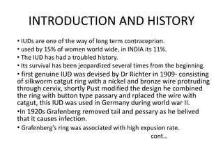 INTRODUCTION AND HISTORY
• IUDs are one of the way of long term contraceprion.
• used by 15% of women world wide, in INDIA its 11%.
• The IUD has had a troubled history.
• Its survival has been jeopardized several times from the beginning.

• first genuine IUD was devised by Dr Richter in 1909- consisting
of silkworm catgut ring with a nickel and bronze wire protruding
through cervix, shortly Pust modified the design he combined
the ring with button type passary and rplaced the wire with
catgut, this IUD was used in Germany during world war II.
•In 1920s Grafenberg removed tail and pessary as he belived
that it causes infection.
• Grafenberg’s ring was associated with high expusion rate.
cont…

 