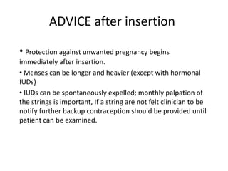 ADVICE after insertion
• Protection against unwanted pregnancy begins
immediately after insertion.
• Menses can be longer and heavier (except with hormonal
IUDs)
• IUDs can be spontaneously expelled; monthly palpation of
the strings is important, If a string are not felt clinician to be
notify further backup contraception should be provided until
patient can be examined.

 