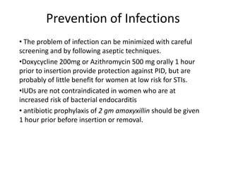 Prevention of Infections
• The problem of infection can be minimized with careful
screening and by following aseptic techniques.
•Doxycycline 200mg or Azithromycin 500 mg orally 1 hour
prior to insertion provide protection against PID, but are
probably of little benefit for women at low risk for STIs.
•IUDs are not contraindicated in women who are at
increased risk of bacterial endocarditis
• antibiotic prophylaxis of 2 gm amoxyxillin should be given
1 hour prior before insertion or removal.

 