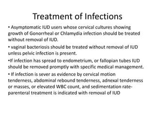 Treatment of Infections
• Asymptomatic IUD users whose cervical cultures showing
growth of Gonorrheal or Chlamydia infection should be treated
without removal of IUD.
• vaginal bacteriosis should be treated without removal of IUD
unless pelvic infection is present.
•If infection has spread to endometrium, or fallopian tubes IUD
should be removed promptly with specific medical management.
• If infection is sever as evidence by cervical motion
tenderness, abdominal rebound tenderness, adnexal tenderness
or masses, or elevated WBC count, and sedimentation rateparenteral treatment is indicated with removal of IUD

 