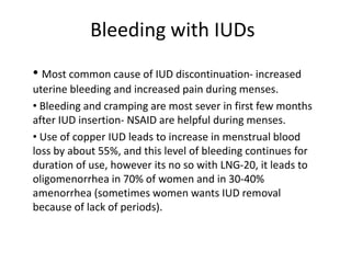 Bleeding with IUDs
• Most common cause of IUD discontinuation- increased
uterine bleeding and increased pain during menses.
• Bleeding and cramping are most sever in first few months
after IUD insertion- NSAID are helpful during menses.
• Use of copper IUD leads to increase in menstrual blood
loss by about 55%, and this level of bleeding continues for
duration of use, however its no so with LNG-20, it leads to
oligomenorrhea in 70% of women and in 30-40%
amenorrhea (sometimes women wants IUD removal
because of lack of periods).

 