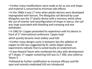 • Further many modifications were made as far as size and shape
and material is concerned to minimize side effects.
• In the 1960s it was 1st time when plastic devices were developed
impregnated with barium, The Margulies coil devised by Lazer
Margulies was the 1st plastic devise with a memory, which allow
the use of inserter and reconfiguration of shape in uterus, the coil
was large associated with bleeding and cramping and was
withdrawn.
• In 1962 Dr J.Lippes presented his experience with his device in
front of 1st international conference ‘Lippes loop’
which quickly became most widely used IUD.
• Further many designs came in between but the addition of
copper to IUD was suggested by Dr. Jaime Zipper whose
experiments indicate that Cu acted locally on endometrium.
• It was Haward Tatum who combined this idea with development
of T-shape, 1st copper containing IUD was Cu T 200, also called as
Tatum-T.
•Followed by further modification to increase efficacy and life
span and recently medicated IUD are introduced.

 
