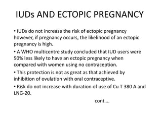 IUDs AND ECTOPIC PREGNANCY
• IUDs do not increase the risk of ectopic pregnancy
however, if pregnancy occurs, the likelihood of an ectopic
pregnancy is high.
• A WHO multicentre study concluded that IUD users were
50% less likely to have an ectopic pregnancy when
compared with women using no contraception.
• This protection is not as great as that achieved by
inhibition of ovulation with oral contraceptive.
• Risk do not increase with duration of use of Cu T 380 A and
LNG-20.
cont….

 