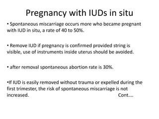Pregnancy with IUDs in situ
• Spontaneous miscarriage occurs more who became pregnant
with IUD in situ, a rate of 40 to 50%.
• Remove IUD if pregnancy is confirmed provided string is
visible, use of instruments inside uterus should be avoided.

• after removal spontaneous abortion rate is 30%.
•If IUD is easily removed without trauma or expelled during the
first trimester, the risk of spontaneous miscarriage is not
increased.
Cont….

 