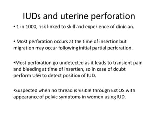 IUDs and uterine perforation
• 1 in 1000, risk linked to skill and experience of clinician.

• Most perforation occurs at the time of insertion but
migration may occur following initial partial perforation.
•Most perforation go undetected as it leads to transient pain
and bleeding at time of insertion, so in case of doubt
perform USG to detect position of IUD.
•Suspected when no thread is visible through Ext OS with
appearance of pelvic symptoms in women using IUD.

 